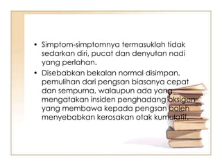 • Simptom-simptomnya termasuklah tidak
  sedarkan diri, pucat dan denyutan nadi
  yang perlahan.
• Disebabkan bekalan normal disimpan,
  pemulihan dari pengsan biasanya cepat
  dan sempurna, walaupun ada yang
  mengatakan insiden penghadang oksigen
  yang membawa kepada pengsan boleh
  menyebabkan kerosakan otak kumulatif.
 