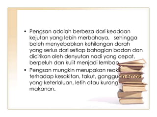 • Pengsan adalah berbeza dari keadaan
  kejutan yang lebih merbahaya, sehingga
  boleh menyebabkan kehilangan darah
  yang serius dari setiap bahagian badan dan
  dicirikan oleh denyutan nadi yang cepat,
  berpeluh dan kulit menjadi lembap.
• Pengsan mungkin merupakan reaksi
  terhadap kesakitan, takut, gangguan emosi
  yang keterlaluan, letih atau kurang
  makanan.
 