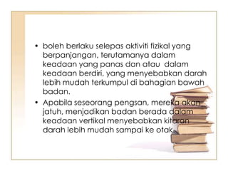 • boleh berlaku selepas aktiviti fizikal yang
  berpanjangan, terutamanya dalam
  keadaan yang panas dan atau dalam
  keadaan berdiri, yang menyebabkan darah
  lebih mudah terkumpul di bahagian bawah
  badan.
• Apabila seseorang pengsan, mereka akan
  jatuh, menjadikan badan berada dalam
  keadaan vertikal menyebabkan kitaran
  darah lebih mudah sampai ke otak.
 