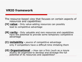 VRIO framework The resource-based view that focuses on certain aspects of resources and capabilities: (V)  value  - Only value-adding resources can possibly lead to competitive advantage (R)  rarity  - Only valuable and rare resources and capabilities have the potential to provide some temporary competitive advantage (I)  imitability  -   source of competitive advantage only if competitors have a difficult time imitating them (O)  Organizational   -  How can a firm (such as a movie studio) be organized to develop and leverage the full potential of its resources and capabilities? 