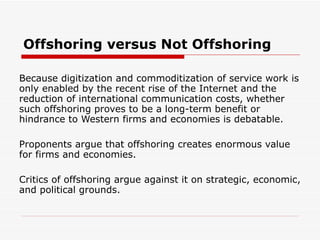 Offshoring versus Not Offshoring Because digitization and commoditization of service work is only enabled by the recent rise of the Internet and the reduction of international communication costs, whether such offshoring proves to be a long-term benefit or hindrance to Western firms and economies is debatable. Proponents argue that offshoring creates enormous value for firms and economies. Critics of offshoring argue against it on strategic, economic, and political grounds. 