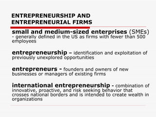 ENTREPRENEURSHIP AND ENTREPRENEURIAL FIRMS small and medium-sized enterprises  (SMEs)  - generally defined in the US as firms with fewer than 500 employees entrepreneurship  –  identification and exploitation of previously unexplored opportunities entrepreneurs -   founders and owners of new businesses or managers of existing firms international entrepreneurship  -  combination of innovative, proactive, and risk seeking behavior that crosses national borders and is intended to create wealth in organizations 