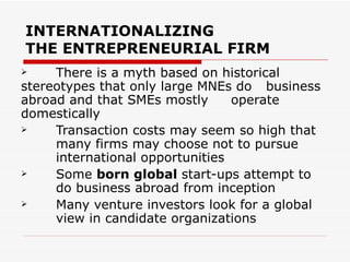 INTERNATIONALIZING THE ENTREPRENEURIAL FIRM There is a myth based on historical  stereotypes that only large MNEs do  business abroad and that SMEs mostly  operate domestically Transaction costs may seem so high that  many firms may choose not to pursue  international opportunities Some  born global  start-ups attempt to  do business abroad from inception Many venture investors look for a global  view in candidate organizations 