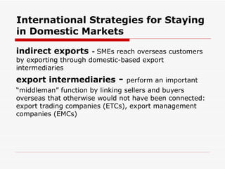 International Strategies for Staying in Domestic Markets indirect exports   -  SMEs reach overseas customers by exporting through domestic-based export intermediaries   export intermediaries  -  perform an important “ middleman” function by linking sellers and buyers overseas that otherwise would not have been connected: export trading companies (ETCs), export management companies (EMCs) 