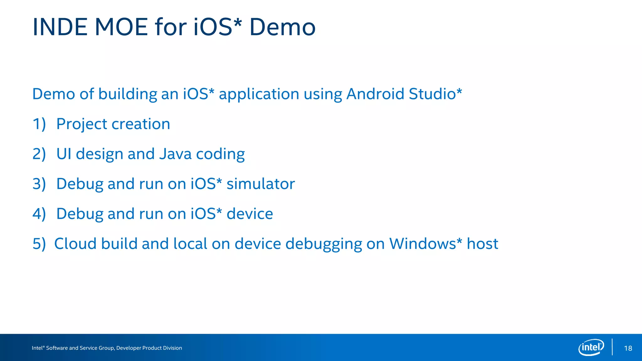 Intel® Software and Service Group, Developer Product Division
INDE MOE for iOS* Demo
Demo of building an iOS* application using Android Studio*
1) Project creation
2) UI design and Java coding
3) Debug and run on iOS* simulator
4) Debug and run on iOS* device
5) Cloud build and local on device debugging on Windows* host
18
 