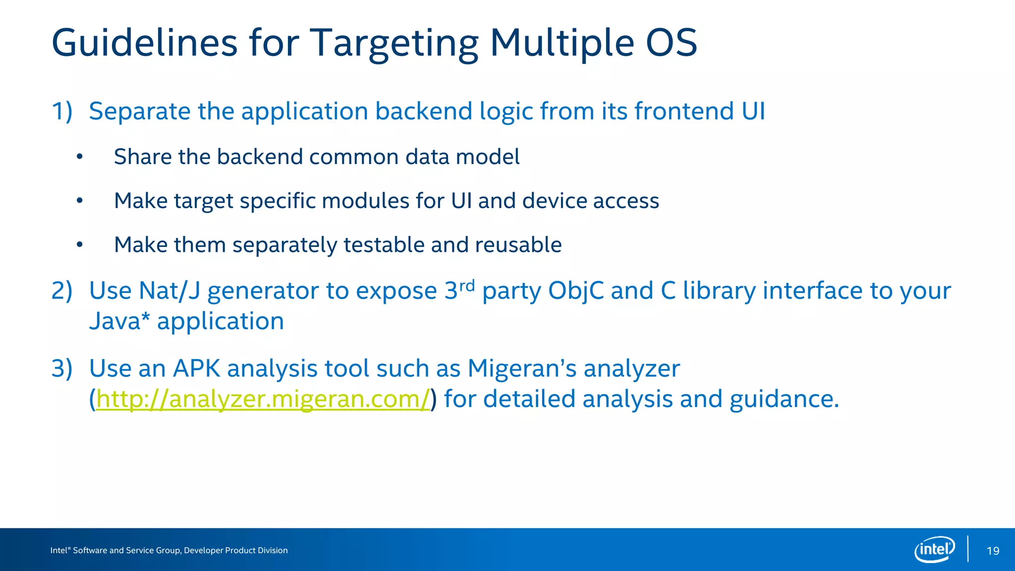 Intel® Software and Service Group, Developer Product Division
Guidelines for Targeting Multiple OS
1) Separate the application backend logic from its frontend UI
• Share the backend common data model
• Make target specific modules for UI and device access
• Make them separately testable and reusable
2) Use Nat/J generator to expose 3rd party ObjC and C library interface to your
Java* application
3) Use an APK analysis tool such as Migeran’s analyzer
(http://analyzer.migeran.com/) for detailed analysis and guidance.
19
 