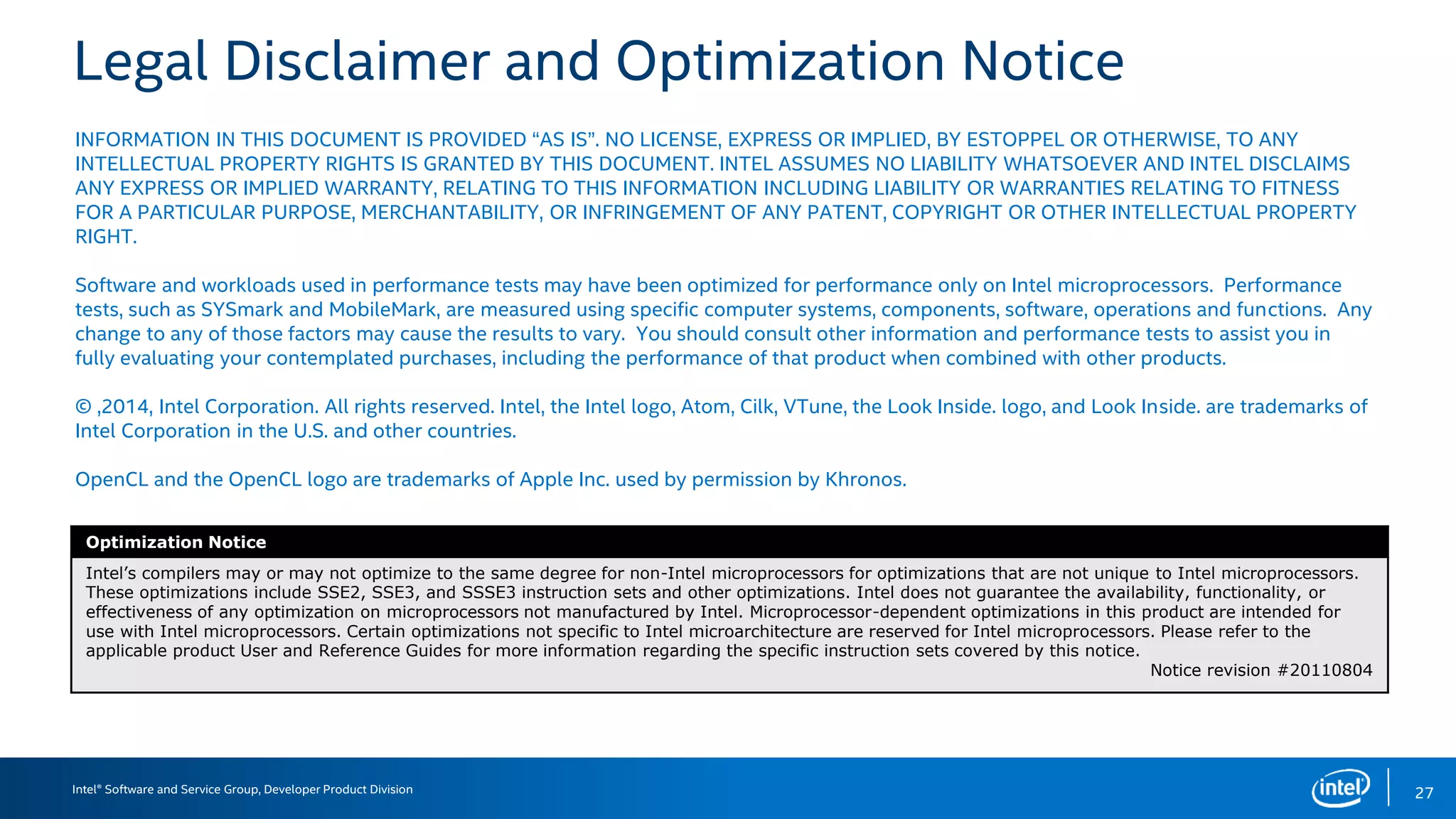 Intel® Software and Service Group, Developer Product Division
Legal Disclaimer and Optimization Notice
INFORMATION IN THIS DOCUMENT IS PROVIDED “AS IS”. NO LICENSE, EXPRESS OR IMPLIED, BY ESTOPPEL OR OTHERWISE, TO ANY
INTELLECTUAL PROPERTY RIGHTS IS GRANTED BY THIS DOCUMENT. INTEL ASSUMES NO LIABILITY WHATSOEVER AND INTEL DISCLAIMS
ANY EXPRESS OR IMPLIED WARRANTY, RELATING TO THIS INFORMATION INCLUDING LIABILITY OR WARRANTIES RELATING TO FITNESS
FOR A PARTICULAR PURPOSE, MERCHANTABILITY, OR INFRINGEMENT OF ANY PATENT, COPYRIGHT OR OTHER INTELLECTUAL PROPERTY
RIGHT.
Software and workloads used in performance tests may have been optimized for performance only on Intel microprocessors. Performance
tests, such as SYSmark and MobileMark, are measured using specific computer systems, components, software, operations and functions. Any
change to any of those factors may cause the results to vary. You should consult other information and performance tests to assist you in
fully evaluating your contemplated purchases, including the performance of that product when combined with other products.
© ,2014, Intel Corporation. All rights reserved. Intel, the Intel logo, Atom, Cilk, VTune, the Look Inside. logo, and Look Inside. are trademarks of
Intel Corporation in the U.S. and other countries.
OpenCL and the OpenCL logo are trademarks of Apple Inc. used by permission by Khronos.
Optimization Notice
Intel’s compilers may or may not optimize to the same degree for non-Intel microprocessors for optimizations that are not unique to Intel microprocessors.
These optimizations include SSE2, SSE3, and SSSE3 instruction sets and other optimizations. Intel does not guarantee the availability, functionality, or
effectiveness of any optimization on microprocessors not manufactured by Intel. Microprocessor-dependent optimizations in this product are intended for
use with Intel microprocessors. Certain optimizations not specific to Intel microarchitecture are reserved for Intel microprocessors. Please refer to the
applicable product User and Reference Guides for more information regarding the specific instruction sets covered by this notice.
Notice revision #20110804
27
 