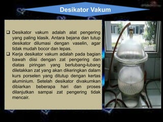 Desikator Vakum 
 Desikator vakum adalah alat pengering 
yang paling klasik. Antara bejana dan tutup 
desikator dilumasi dengan vaselin, agar 
tidak mudah bocor dan lepas. 
 Kerja desikator vakum adalah pada bagian 
bawah diisi dengan zat pengering dan 
diatas piringan yang berlubang-lubang 
diletakkan zat yang akan dikeringkan dalam 
kurs porselen yang ditutup dengan kertas 
aluminium. Setelah desikator divakumkan 
dibiarkan beberapa hari dan proses 
dilanjutkan sampai zat pengering tidak 
mencair. 
 