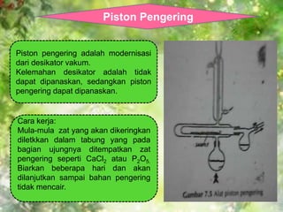 Piston Pengering 
Piston pengering adalah modernisasi 
dari desikator vakum. 
Kelemahan desikator adalah tidak 
dapat dipanaskan, sedangkan piston 
pengering dapat dipanaskan. 
Cara kerja: 
Mula-mula zat yang akan dikeringkan 
diletkkan dalam tabung yang pada 
bagian ujungnya ditempatkan zat 
pengering seperti CaCl2 atau P2O5. 
Biarkan beberapa hari dan akan 
dilanjutkan sampai bahan pengering 
tidak mencair. 
 