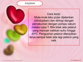 Lanjutan 
Cara kerja: 
Mula-mula labu putar dijalankan 
(dihidupkan) dan diiringi dengan 
pemakuman dengan pompa vakum 
melalui pipa T. Bila tidak ada pelarut 
yang mencair naikkan suhu hingga 
40oC. Pengusiran pelarut dilanjutkan 
terus sampai tidak ada lagi pelarut yang 
naik. 
 