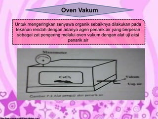 Oven Vakum 
Untuk mengeringkan senyawa organik sebaiknya dilakukan pada 
tekanan rendah dengan adanya agen penarik air yang berperan 
sebagai zat pengering melalui oven vakum dengan alat uji aksi 
penarik air 
 