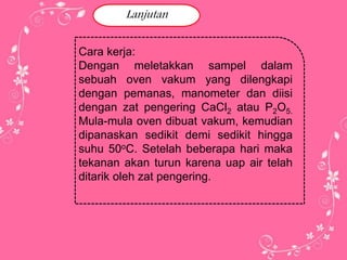 Lanjutan 
Cara kerja: 
Dengan meletakkan sampel dalam 
sebuah oven vakum yang dilengkapi 
dengan pemanas, manometer dan diisi 
dengan zat pengering CaCl2 atau P2O5. 
Mula-mula oven dibuat vakum, kemudian 
dipanaskan sedikit demi sedikit hingga 
suhu 50oC. Setelah beberapa hari maka 
tekanan akan turun karena uap air telah 
ditarik oleh zat pengering. 
 