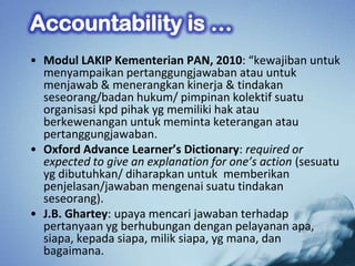 • Modul LAKIP Kementerian PAN, 2010: “kewajiban untuk
  menyampaikan pertanggungjawaban atau untuk
  menjawab & menerangkan kinerja & tindakan
  seseorang/badan hukum/ pimpinan kolektif suatu
  organisasi kpd pihak yg memiliki hak atau
  berkewenangan untuk meminta keterangan atau
  pertanggungjawaban.
• Oxford Advance Learner’s Dictionary: required or
  expected to give an explanation for one’s action (sesuatu
  yg dibutuhkan/ diharapkan untuk memberikan
  penjelasan/jawaban mengenai suatu tindakan
  seseorang).
• J.B. Ghartey: upaya mencari jawaban terhadap
  pertanyaan yg berhubungan dengan pelayanan apa,
  siapa, kepada siapa, milik siapa, yg mana, dan
  bagaimana.
 