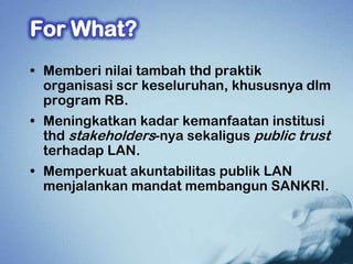 • Memberi nilai tambah thd praktik
  organisasi scr keseluruhan, khususnya dlm
  program RB.
• Meningkatkan kadar kemanfaatan institusi
  thd stakeholders-nya sekaligus public trust
  terhadap LAN.
• Memperkuat akuntabilitas publik LAN
  menjalankan mandat membangun SANKRI.
 