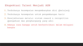1. Terbukanya kesempatan mengembangkan diri (belajar)
2. Terbukanya kesempatan untuk pengembangan karir
3. Kesejahteraan melalui sistem reward & recognition
(pengakuan dan penghargaan) yang adil
4. Adanya rasa bangga untuk berkontribusi dalam melayani
bangsa
Ekspektasi Talent Menjadi ASN
 