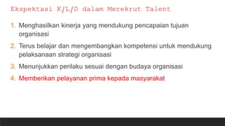 1. Menghasilkan kinerja yang mendukung pencapaian tujuan
organisasi
2. Terus belajar dan mengembangkan kompetensi untuk mendukung
pelaksanaan strategi organisasi
3. Menunjukkan perilaku sesuai dengan budaya organisasi
4. Memberikan pelayanan prima kepada masyarakat
Ekspektasi K/L/D dalam Merekrut Talent
 