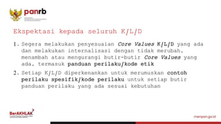 1. Segera melakukan penyesuaian Core Values K/L/D yang ada
dan melakukan internalisasi dengan tidak merubah,
menambah atau mengurangi butir-butir Core Values yang
ada, termasuk panduan perilaku/kode etik
2. Setiap K/L/D diperkenankan untuk merumuskan contoh
perilaku spesifik/kode perilaku untuk setiap butir
panduan perilaku yang ada sesuai kebutuhan
Ekspektasi kepada seluruh K/L/D
 