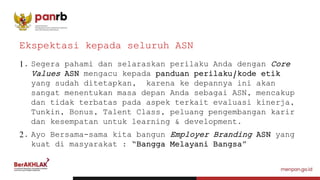 1. Segera pahami dan selaraskan perilaku Anda dengan Core
Values ASN mengacu kepada panduan perilaku/kode etik
yang sudah ditetapkan, karena ke depannya ini akan
sangat menentukan masa depan Anda sebagai ASN, mencakup
dan tidak terbatas pada aspek terkait evaluasi kinerja,
Tunkin, Bonus, Talent Class, peluang pengembangan karir
dan kesempatan untuk learning & development.
2. Ayo Bersama-sama kita bangun Employer Branding ASN yang
kuat di masyarakat : “Bangga Melayani Bangsa”
Ekspektasi kepada seluruh ASN
 