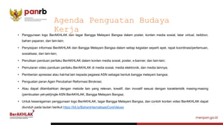 • Penggunaan logo BerAKHLAK dan tagar Bangga Melayani Bangsa dalam poster, konten media sosial, latar virtual, twibbon,
bahan paparan, dan lain-lain;
• Penyisipan informasi BerAKHLAK dan Bangga Melayani Bangsa dalam setiap kegiatan seperti apel, rapat koordinasi/pertemuan,
sosialisasi, dan lain-lain;
• Penulisan panduan perilaku BerAKHLAK dalam konten media sosial, poster, x-banner, dan lain-lain;
• Pemutaran video panduan perilaku BerAKHLAK di media sosial, media elektronik, dan media lainnya;
• Pemberian apresiasi atau hal-hal lain kepada pegawai ASN sebagai bentuk bangga melayani bangsa;
• Penguatan peran Agen Perubahan Reformasi Birokrasi;
• Atau dapat ditambahkan dengan metode lain yang relevan, kreatif, dan inovatif sesuai dengan karakteristik masing-masing
(pembuatan yel-yel/jingle ASN BerAKHLAK, Bangga Melayani Bangsa;
• Untuk keseragaman penggunaan logo BerAKHLAK, tagar Bangga Melayani Bangsa, dan contoh konten video BerAKHLAK dapat
diunduh pada tautan berikut https://bit.ly/BahanInternalisasiCoreValues
Agenda Penguatan Budaya
Kerja
 