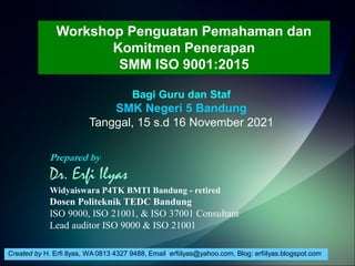 Created by H. Erfi Ilyas, WA 0813 4327 9488, Email: erfiilyas@yahoo.com, Blog: erfiilyas.blogspot.com
Workshop Penguatan Pemahaman dan
Komitmen Penerapan
SMM ISO 9001:2015
Bagi Guru dan Staf
SMK Negeri 5 Bandung
Tanggal, 15 s.d 16 November 2021
Prepared by
Dr. Erfi Ilyas
Widyaiswara P4TK BMTI Bandung - retired
Dosen Politeknik TEDC Bandung
ISO 9000, ISO 21001, & ISO 37001 Consultant
Lead auditor ISO 9000 & ISO 21001
 