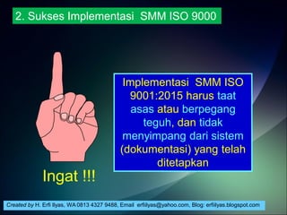 Created by H. Erfi Ilyas, WA 0813 4327 9488, Email: erfiilyas@yahoo.com, Blog: erfiilyas.blogspot.com
Implementasi SMM ISO
9001:2015 harus taat
asas atau berpegang
teguh, dan tidak
menyimpang dari sistem
(dokumentasi) yang telah
ditetapkan
2. Sukses Implementasi SMM ISO 9000
Ingat !!!
 