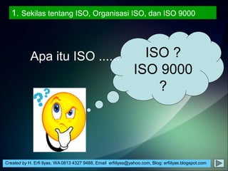 Created by H. Erfi Ilyas, WA 0813 4327 9488, Email: erfiilyas@yahoo.com, Blog: erfiilyas.blogspot.com
ISO ?
ISO 9000
?
Apa itu ISO ......
1. Sekilas tentang ISO, Organisasi ISO, dan ISO 9000
 