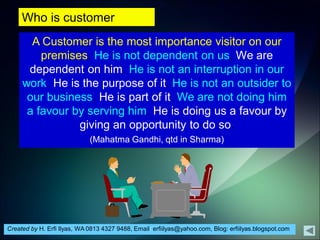 Created by H. Erfi Ilyas, WA 0813 4327 9488, Email: erfiilyas@yahoo.com, Blog: erfiilyas.blogspot.com
Who is customer
A Customer is the most importance visitor on our
premises. He is not dependent on us, We are
dependent on him. He is not an interruption in our
work. He is the purpose of it. He is not an outsider to
our business. He is part of it. We are not doing him
a favour by serving him. He is doing us a favour by
giving an opportunity to do so.
(Mahatma Gandhi, qtd in Sharma)
 