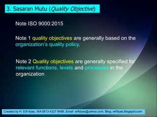 Created by H. Erfi Ilyas, WA 0813 4327 9488, Email: erfiilyas@yahoo.com, Blog: erfiilyas.blogspot.com
Note ISO 9000:2015
Note 1 quality objectives are generally based on the
organization’s quality policy.
Note 2 Quality objectives are generally specified for
relevant functions, levels and processes in the
organization
3. Sasaran Mutu (Quality Objective)
 