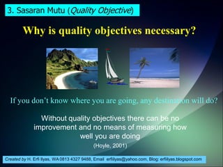 Created by H. Erfi Ilyas, WA 0813 4327 9488, Email: erfiilyas@yahoo.com, Blog: erfiilyas.blogspot.com
Why is quality objectives necessary?
If you don’t know where you are going, any destination will do?
Without quality objectives there can be no
improvement and no means of measuring how
well you are doing
(Hoyle, 2001)
3. Sasaran Mutu (Quality Objective)
 