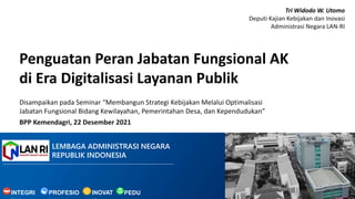 LEMBAGA ADMINISTRASI NEGARA
REPUBLIK INDONESIA
Penguatan Peran Jabatan Fungsional AK
di Era Digitalisasi Layanan Publik
PEDU
INOVAT
INTEGRI PROFESIO
Disampaikan pada Seminar “Membangun Strategi Kebijakan Melalui Optimalisasi
Jabatan Fungsional Bidang Kewilayahan, Pemerintahan Desa, dan Kependudukan”
BPP Kemendagri, 22 Desember 2021
Tri Widodo W. Utomo
Deputi Kajian Kebijakan dan Inovasi
Administrasi Negara LAN-RI
 