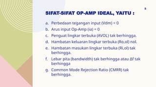 SIFAT-SIFAT OP-AMP IDEAL, YAITU :
a. Perbedaan tegangan input (Vdm) = 0
b. Arus input Op-Amp (ia) = 0
c. Penguat lingkar terbuka (AVOL) tak berhingga.
d. Hambatan keluaran lingkar terbuka (Ro,ol) nol.
e. Hambatan masukan lingkar terbuka (Ri,ol) tak
berhingga.
f. Lebar pita (bandwidth) tak berhingga atau f tak
∆
berhingga
g. Common Mode Rejection Ratio (CMRR) tak
berhingga.
5
 