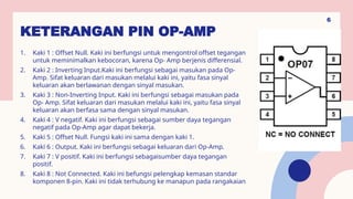 KETERANGAN PIN OP-AMP
1. Kaki 1 : Offset Null. Kaki ini berfungsi untuk mengontrol offset tegangan
untuk meminimalkan kebocoran, karena Op- Amp berjenis differensial.
2. Kaki 2 : Inverting Input.Kaki ini berfungsi sebagai masukan pada Op-
Amp. Sifat keluaran dari masukan melalui kaki ini, yaitu fasa sinyal
keluaran akan berlawanan dengan sinyal masukan.
3. Kaki 3 : Non-Inverting Input. Kaki ini berfungsi sebagai masukan pada
Op- Amp. Sifat keluaran dari masukan melalui kaki ini, yaitu fasa sinyal
keluaran akan berfasa sama dengan sinyal masukan.
4. Kaki 4 : V negatif. Kaki ini berfungsi sebagai sumber daya tegangan
negatif pada Op-Amp agar dapat bekerja.
5. Kaki 5 : Offset Null. Fungsi kaki ini sama dengan kaki 1.
6. Kaki 6 : Output. Kaki ini berfungsi sebagai keluaran dari Op-Amp.
7. Kaki 7 : V positif. Kaki ini berfungsi sebagaisumber daya tegangan
positif.
8. Kaki 8 : Not Connected. Kaki ini befungsi pelengkap kemasan standar
komponen 8-pin. Kaki ini tidak terhubung ke manapun pada rangakaian.
6
 