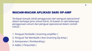 MACAM-MACAM APLIKASI DARI OP-AMP
Terdapat banyak sekali penggunaan dari penguat operasional
dalam berbagai jenis sirkuit listrik. Di bawah ini ada beberapa
penggunaan umum dari penguat operasional dalam contoh
sirkuit :
1. Penguat Pembalik ( Inverting amplifier )
2. Penguat Tak Membalik ( Non Inverting Op-Amp )
3. Komparator ( Pembanding )
4. Adder ( Penjumlah )
9
 