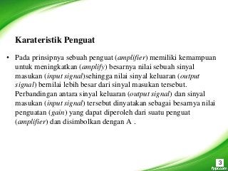 Karateristik Penguat
• Pada prinsipnya sebuah penguat (amplifier) memiliki kemampuan
untuk meningkatkan (amplify) besarnya nilai sebuah sinyal
masukan (input signal)sehingga nilai sinyal keluaran (output
signal) bernilai lebih besar dari sinyal masukan tersebut.
Perbandingan antara sinyal keluaran (output signal) dan sinyal
masukan (input signal) tersebut dinyatakan sebagai besarnya nilai
penguatan (gain) yang dapat diperoleh dari suatu penguat
(amplifier) dan disimbolkan dengan A .
3
 