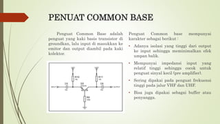 PENUAT COMMON BASE
Penguat Common Base adalah
penguat yang kaki basis transistor di
groundkan, lalu input di masukkan ke
emitor dan output diambil pada kaki
kolektor.
Penguat Common base mempunyai
karakter sebagai berikut :
• Adanya isolasi yang tinggi dari output
ke input sehingga meminimalkan efek
umpan balik.
• Mempunyai impedansi input yang
relatif tinggi sehingga cocok untuk
penguat sinyal kecil (pre amplifier).
• Sering dipakai pada penguat frekuensi
tinggi pada jalur VHF dan UHF.
• Bisa juga dipakai sebagai buffer atau
penyangga.
 