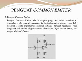 PENGUAT COMMON EMITER
2. Penguat Common Emitor
Penguat Common Emitor adalah penguat yang kaki emitor transistor di
groundkan, lalu input di masukkan ke basis dan output diambil pada kaki
kolektor . serta mempunyai karakter sebagai penguat tegangan. Pada
rangkaian ini Emitor di-ground-kan/ ditanahkan, Input adalah Basis, dan
output adalah Collector.
 
