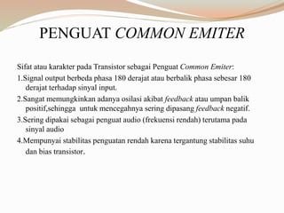 PENGUAT COMMON EMITER
Sifat atau karakter pada Transistor sebagai Penguat Common Emiter:
1.Signal output berbeda phasa 180 derajat atau berbalik phasa sebesar 180
derajat terhadap sinyal input.
2.Sangat memungkinkan adanya osilasi akibat feedback atau umpan balik
positif,sehingga untuk mencegahnya sering dipasang feedback negatif.
3.Sering dipakai sebagai penguat audio (frekuensi rendah) terutama pada
sinyal audio
4.Mempunyai stabilitas penguatan rendah karena tergantung stabilitas suhu
dan bias transistor.
 
