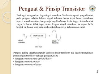 Penguat & Pinsip Transistor
Berfungsi menguatkan daya sinyal masukan. Salah satu syarat yang dituntut
pada penguat adalah bahwa sinyal keluaran harus tepat benar bentuknya
seperti sinyal masukan, hanya saja amplitudo-nya lebih tinggi. Kalau bentuk
sinyal keluaran tidak tepat sama dengan sinyal masukan, meskipun beda
bentuk ini hanya kecil saja, maka dikatakan sinyal keluarannya cacat.
Penguat paling sederhana terdiri dari satu buah transistor, ada tiga kemungkinan
pemasangan transistor sebagai penguat, yaitu :
• Penguat common base (ground base)
• Penguat common emitter
• Penguat common collector
2
 