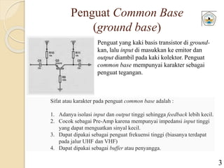 Penguat Common Base
(ground base)
Penguat yang kaki basis transistor di ground-
kan, lalu input di masukkan ke emitor dan
output diambil pada kaki kolektor. Penguat
common base mempunyai karakter sebagai
penguat tegangan.
Sifat atau karakter pada penguat common base adalah :
1. Adanya isolasi input dan output tinggi sehingga feedback lebih kecil.
2. Cocok sebagai Pre-Amp karena mempunyai impedansi input tinggi
yang dapat menguatkan sinyal kecil.
3. Dapat dipakai sebagai penguat frekuensi tinggi (biasanya terdapat
pada jalur UHF dan VHF)
4. Dapat dipakai sebagai buffer atau penyangga.
3
 