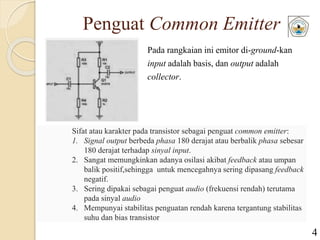 Penguat Common Emitter
Pada rangkaian ini emitor di-ground-kan
input adalah basis, dan output adalah
collector.
Sifat atau karakter pada transistor sebagai penguat common emitter:
1. Signal output berbeda phasa 180 derajat atau berbalik phasa sebesar
180 derajat terhadap sinyal input.
2. Sangat memungkinkan adanya osilasi akibat feedback atau umpan
balik positif,sehingga untuk mencegahnya sering dipasang feedback
negatif.
3. Sering dipakai sebagai penguat audio (frekuensi rendah) terutama
pada sinyal audio
4. Mempunyai stabilitas penguatan rendah karena tergantung stabilitas
suhu dan bias transistor
4
 