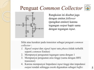 Penguat Common Collector
Rangkaian ini disebut juga
dengan emitor follower
(pengikut emitor) karena
tegangan output hapir sama
dengan tegangan input.
Sifat atau karakter pada transistor sebagai penguat common
collector :
1. Signal output dan signal input satu phasa (tidak terbalik
seperti common Emitor)
2. Mempunyai penguatan tegangan sama dengan 1
3. Mempunyai penguatan arus tinggi (sama dengan HFE
transistor)
4. Karena mempunyai Impedansi input tinggi dan impedansi
output rendah sehingga cocok digunakan sebagai buffer. 5
 