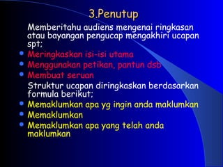3.Penutup
3.Penutup
Memberitahu audiens mengenai ringkasan
atau bayangan pengucap mengakhiri ucapan
spt;
 Meringkaskan isi-isi utama
 Menggunakan petikan, pantun dsb
 Membuat seruan
Struktur ucapan diringkaskan berdasarkan
formula berikut;
 Memaklumkan apa yg ingin anda maklumkan
 Memaklumkan
 Memaklumkan apa yang telah anda
maklumkan
 