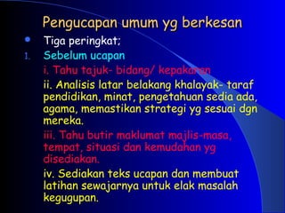 Pengucapan umum yg berkesan
Pengucapan umum yg berkesan
 Tiga peringkat;
1. Sebelum ucapan
i. Tahu tajuk- bidang/ kepakaran
ii. Analisis latar belakang khalayak- taraf
pendidikan, minat, pengetahuan sedia ada,
agama, memastikan strategi yg sesuai dgn
mereka.
iii. Tahu butir maklumat majlis-masa,
tempat, situasi dan kemudahan yg
disediakan.
iv. Sediakan teks ucapan dan membuat
latihan sewajarnya untuk elak masalah
kegugupan.
 