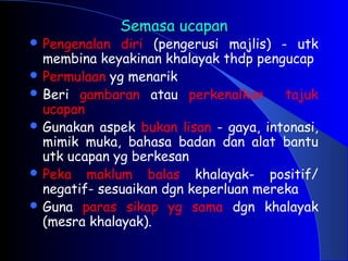 Semasa ucapan
Semasa ucapan
 Pengenalan diri (pengerusi majlis) - utk
membina keyakinan khalayak thdp pengucap
 Permulaan yg menarik
 Beri gambaran atau perkenalkan tajuk
ucapan
 Gunakan aspek bukan lisan - gaya, intonasi,
mimik muka, bahasa badan dan alat bantu
utk ucapan yg berkesan
 Peka maklum balas khalayak- positif/
negatif- sesuaikan dgn keperluan mereka
 Guna paras sikap yg sama dgn khalayak
(mesra khalayak).
 