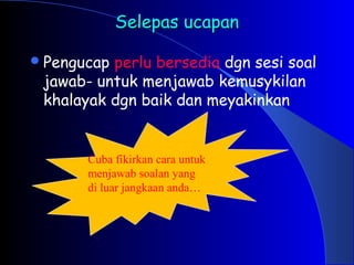 Selepas ucapan
Selepas ucapan
Pengucap perlu bersedia dgn sesi soal
jawab- untuk menjawab kemusykilan
khalayak dgn baik dan meyakinkan
Cuba fikirkan cara untuk
menjawab soalan yang
di luar jangkaan anda…
 