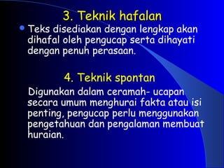 3. Teknik hafalan
3. Teknik hafalan
Teks disediakan dengan lengkap akan
dihafal oleh pengucap serta dihayati
dengan penuh perasaan.
4. Teknik spontan
Digunakan dalam ceramah- ucapan
secara umum menghurai fakta atau isi
penting, pengucap perlu menggunakan
pengetahuan dan pengalaman membuat
huraian.
 