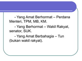 - Yang Amat Berhormat – Perdana
Menteri, TPM, MB, KM.
- Yang Berhormat – Wakil Rakyat,
senator, SUK.
- Yang Amat Berbahagia – Tun
(bukan wakil rakyat).
 