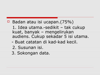  Badan atau isi ucapan.(75%)
1. Idea utama.-sedikit – tak cukup
kuat, banyak – mengelirukan
audiens. Cukup sekadar 5 isi utama.
- Buat catatan di kad-kad kecil.
2. Susunan isi.
3. Sokongan data.
 