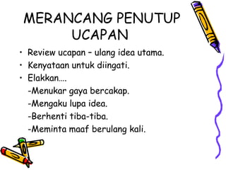 MERANCANG PENUTUP
UCAPAN
• Review ucapan – ulang idea utama.
• Kenyataan untuk diingati.
• Elakkan….
-Menukar gaya bercakap.
-Mengaku lupa idea.
-Berhenti tiba-tiba.
-Meminta maaf berulang kali.
 