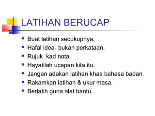 LATIHAN BERUCAP
 Buat latihan secukupnya.
 Hafal idea- bukan perkataan.
 Rujuk kad nota.
 Hayatilah ucapan kita itu.
 Jangan adakan latihan khas bahasa badan.
 Rakamkan latihan & ukur masa.
 Berlatih guna alat bantu.
 